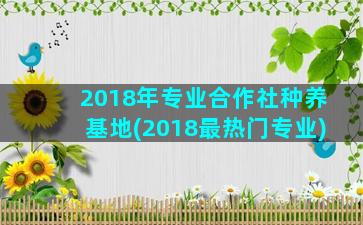 2018年专业合作社种养基地(2018最热门专业)