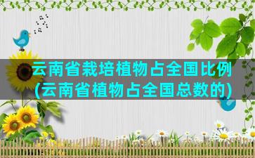 云南省栽培植物占全国比例(云南省植物占全国总数的)