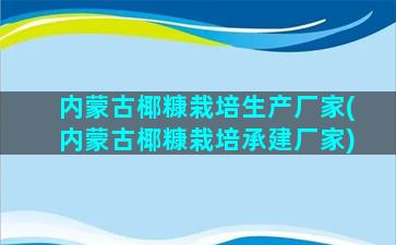 内蒙古椰糠栽培生产厂家(内蒙古椰糠栽培承建厂家)