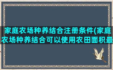 家庭农场种养结合注册条件(家庭农场种养结合可以使用农田面积最小型是多少亩)