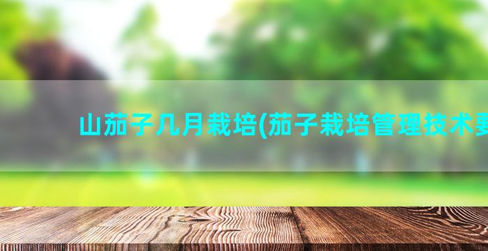 山茄子几月栽培(茄子栽培管理技术要点)