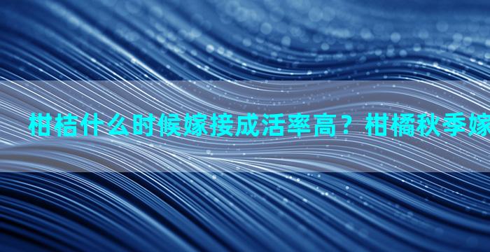 柑桔什么时候嫁接成活率高？柑橘秋季嫁接正确方法