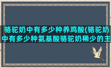 骆驼奶中有多少种养鸡酸(骆驼奶中有多少种氨基酸骆驼奶稀少的主要原因)